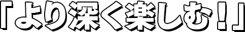 「より深く楽しむ！」
